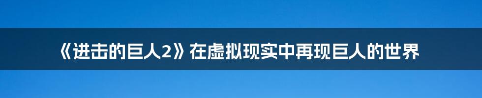 《进击的巨人2》在虚拟现实中再现巨人的世界