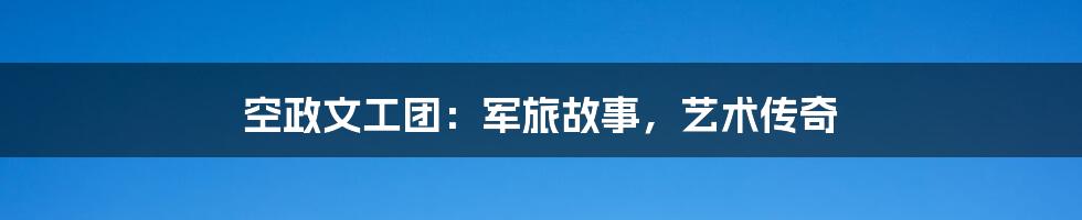 空政文工团：军旅故事，艺术传奇