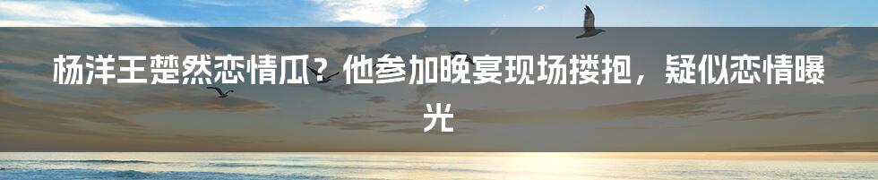 杨洋王楚然恋情瓜?他参加晚宴现场搂抱,疑似恋情曝光