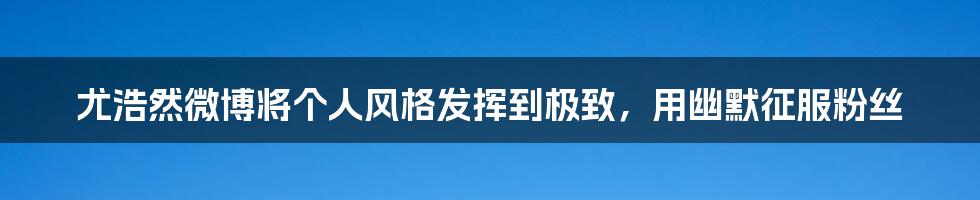 尤浩然微博将个人风格发挥到极致，用幽默征服粉丝