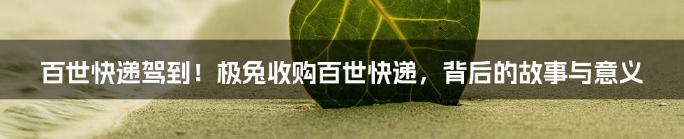 百世快递驾到！极兔收购百世快递，背后的故事与意义