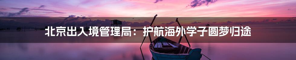 北京出入境管理局：护航海外学子圆梦归途