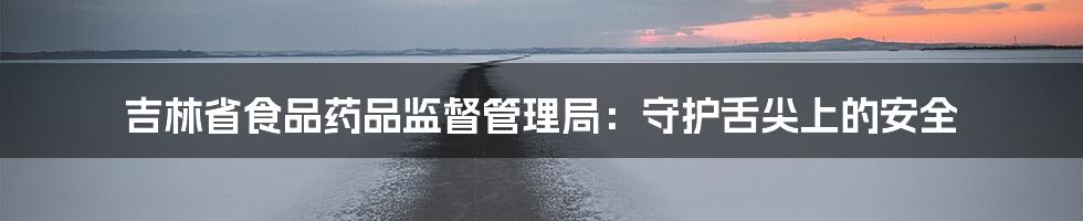 吉林省食品药品监督管理局:守护舌尖上的安全