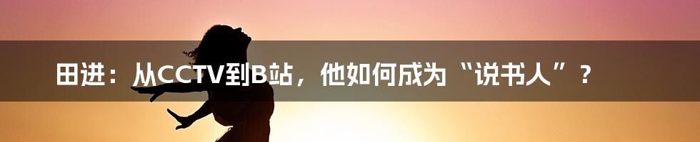田进:从CCTV到B站,他如何成为“说书人”?