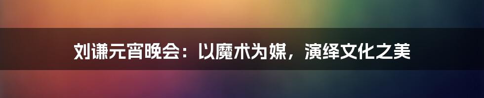 刘谦元宵晚会：以魔术为媒，演绎文化之美