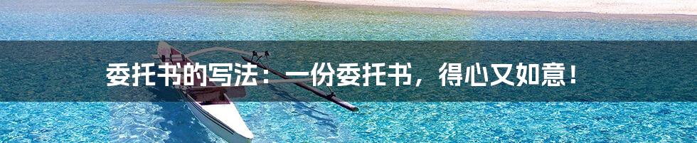 委托书的写法:一份委托书,得心又如意!