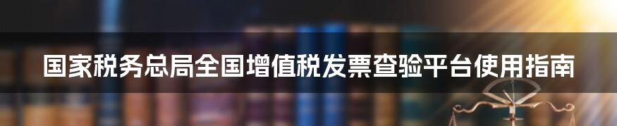 国家税务总局全国增值税发票查验平台使用指南
