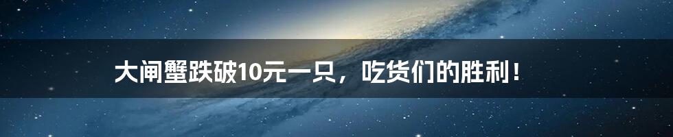 大闸蟹跌破10元一只,吃货们的胜利!