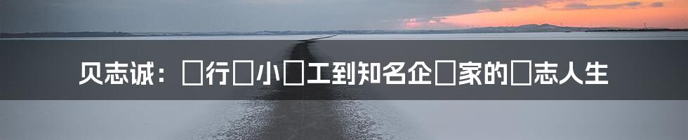 贝志诚：從行業小員工到知名企業家的勵志人生