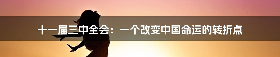 十一届三中全会:一个改变中国命运的转折点