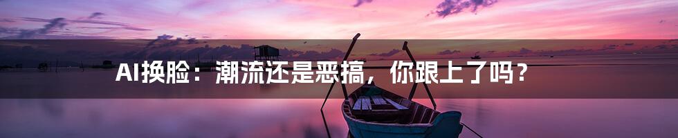 AI换脸：潮流还是恶搞，你跟上了吗？