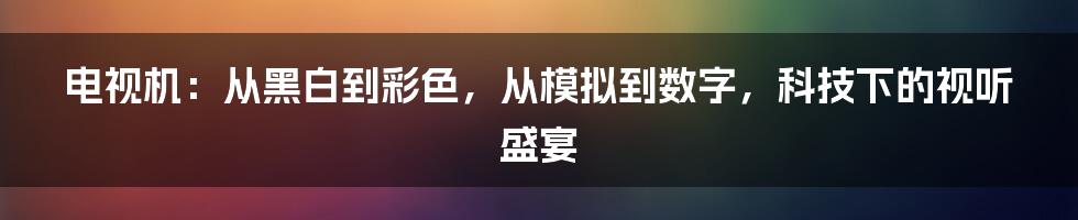 电视机：从黑白到彩色，从模拟到数字，科技下的视听盛宴