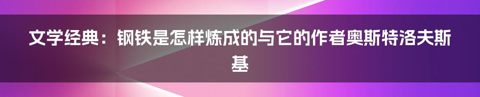 文学经典：钢铁是怎样炼成的与它的作者奥斯特洛夫斯基