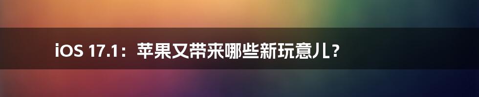 iOS 17.1：苹果又带来哪些新玩意儿？