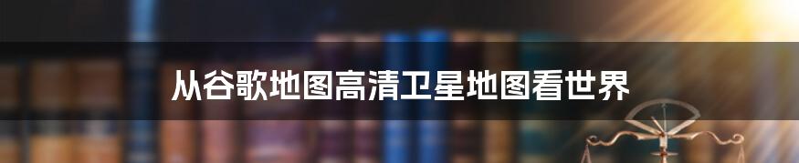 从谷歌地图高清卫星地图看世界