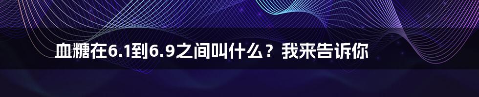 血糖在6.1到6.9之间叫什么?我来告诉你