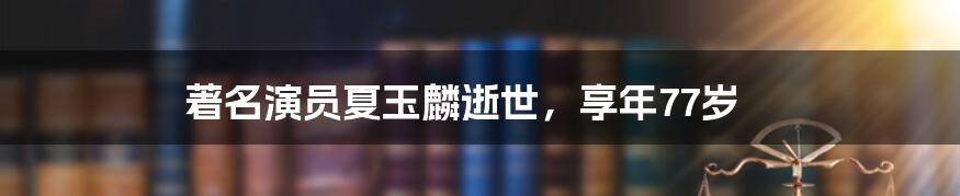 著名演员夏玉麟逝世，享年77岁