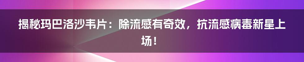 揭秘玛巴洛沙韦片：除流感有奇效，抗流感病毒新星上场！