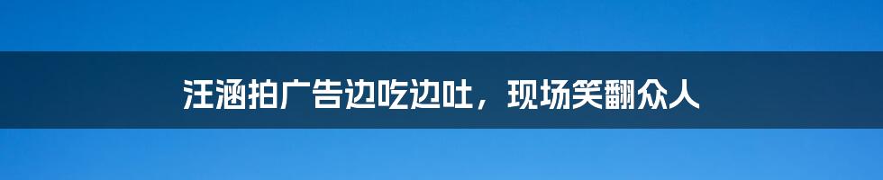 汪涵拍广告边吃边吐,现场笑翻众人