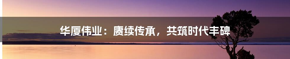 华厦伟业:赓续传承,共筑时代丰碑