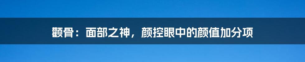 颧骨：面部之神，颜控眼中的颜值加分项