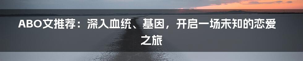 ABO文推荐:深入血统、基因,开启一场未知的恋爱之旅