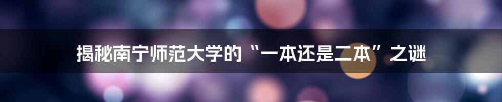 揭秘南宁师范大学的“一本还是二本”之谜