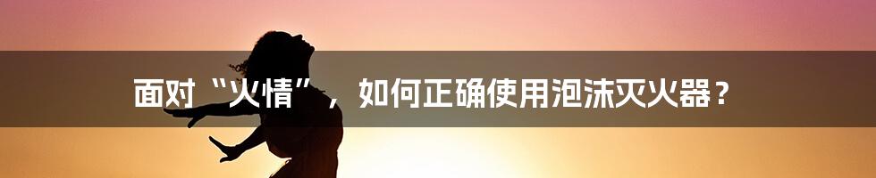 面对“火情”，如何正确使用泡沫灭火器？
