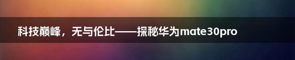科技巅峰，无与伦比——探秘华为mate30pro
