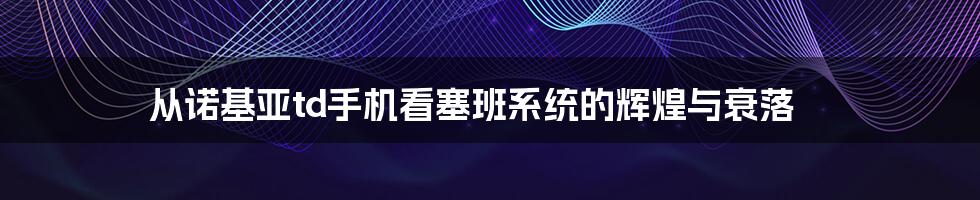 从诺基亚td手机看塞班系统的辉煌与衰落
