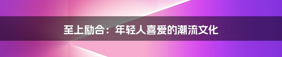 至上励合:年轻人喜爱的潮流文化