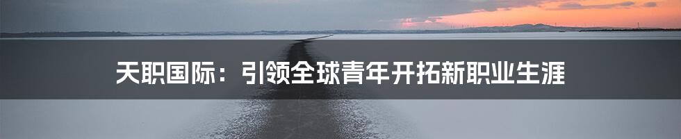 天职国际:引领全球青年开拓新职业生涯