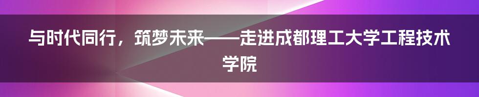 与时代同行,筑梦未来——走进成都理工大学工程技术学院