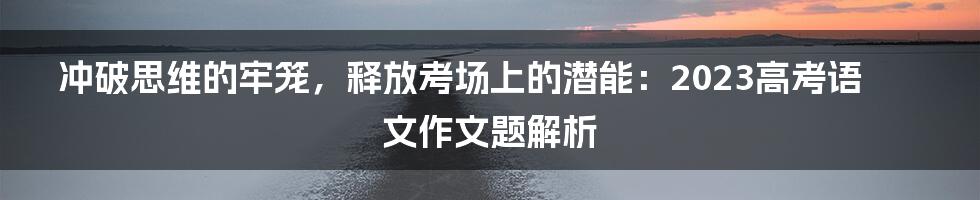 冲破思维的牢笼,释放考场上的潜能:2023高考语文作文题解析