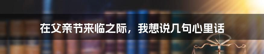 在父亲节来临之际,我想说几句心里话