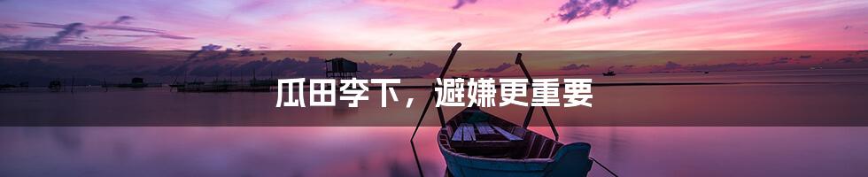 瓜田李下,避嫌更重要