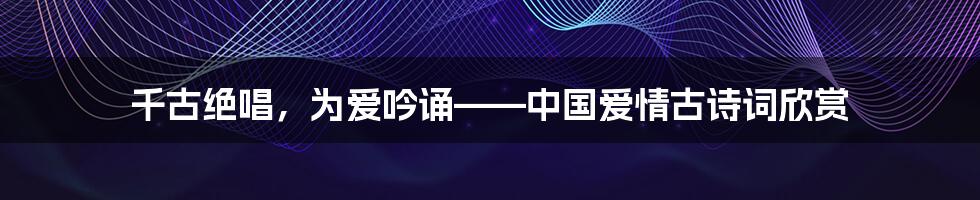 千古绝唱,为爱吟诵——中国爱情古诗词欣赏