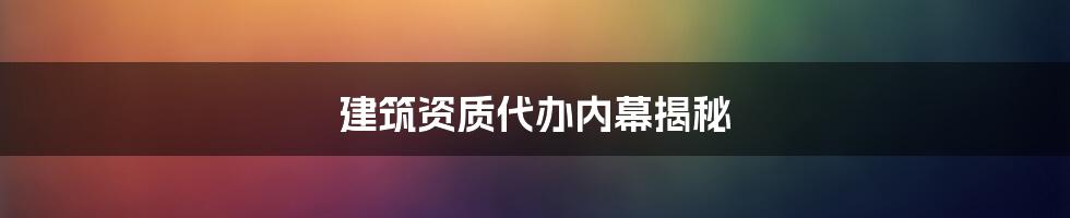 建筑资质代办内幕揭秘