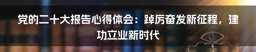 党的二十大报告心得体会:踔厉奋发新征程,建功立业新时代