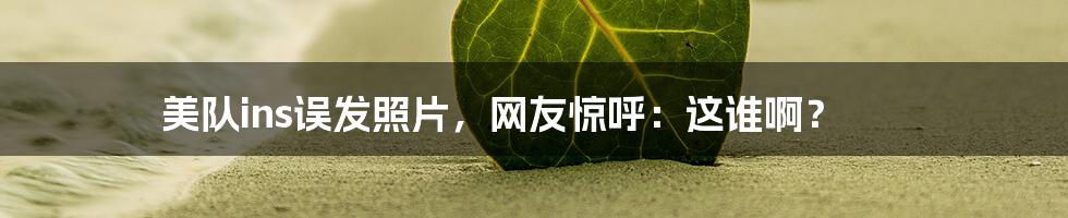美队ins误发照片,网友惊呼:这谁啊?