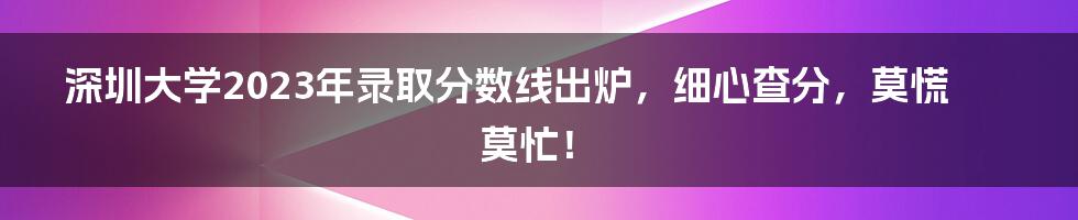 深圳大学2023年录取分数线出炉，细心查分，莫慌莫忙！