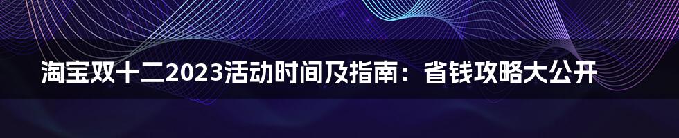 淘宝双十二2023活动时间及指南:省钱攻略大公开