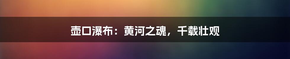 壶口瀑布:黄河之魂,千载壮观