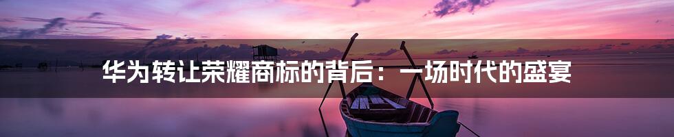华为转让荣耀商标的背后:一场时代的盛宴