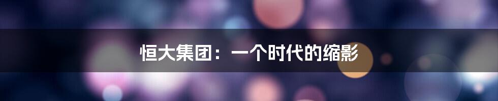 恒大集团：一个时代的缩影