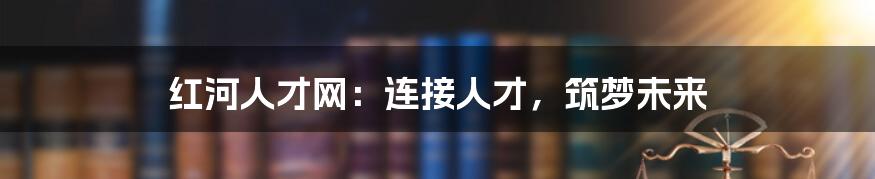 红河人才网:连接人才,筑梦未来