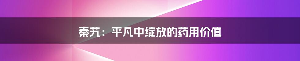秦艽:平凡中绽放的药用价值