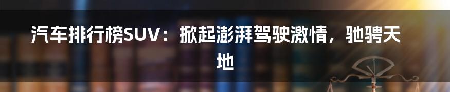 汽车排行榜SUV:掀起澎湃驾驶激情,驰骋天地