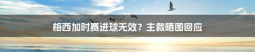 梅西加时赛进球无效？主裁晒图回应