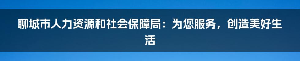 聊城市人力资源和社会保障局:为您服务,创造美好生活